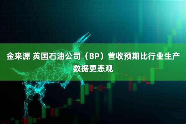 金来源 英国石油公司（BP）营收预期比行业生产数据更悲观
