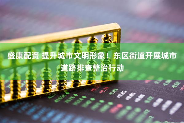 盛康配资 提升城市文明形象！东区街道开展城市道路排查整治行动