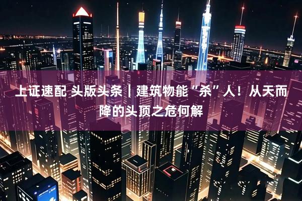 上证速配 头版头条｜建筑物能“杀”人！从天而降的头顶之危何解