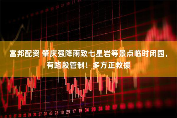 富邦配资 肇庆强降雨致七星岩等景点临时闭园，有路段管制！多方正救援