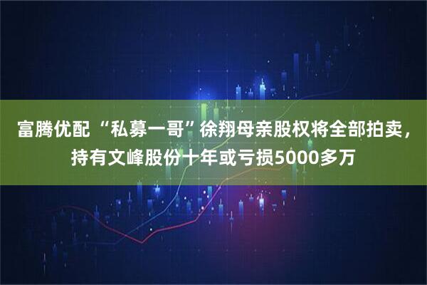 富腾优配 “私募一哥”徐翔母亲股权将全部拍卖，持有文峰股份十年或亏损5000多万
