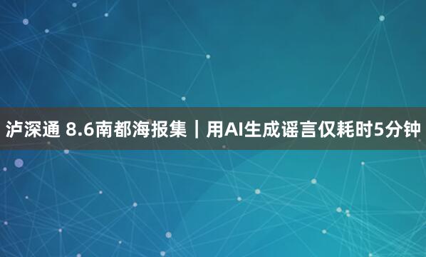 泸深通 8.6南都海报集｜用AI生成谣言仅耗时5分钟