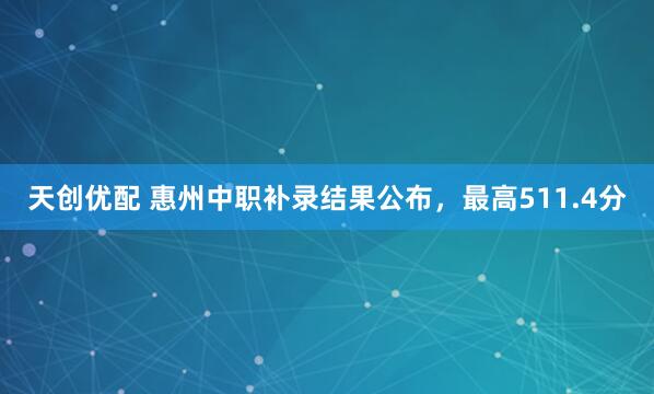 天创优配 惠州中职补录结果公布，最高511.4分