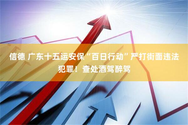 信德 广东十五运安保“百日行动”严打街面违法犯罪！查处酒驾醉驾
