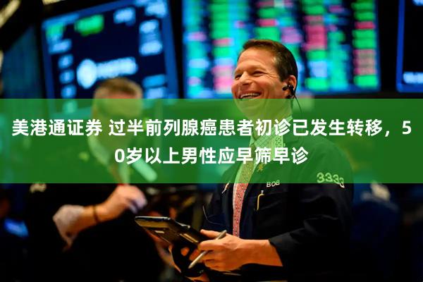 美港通证券 过半前列腺癌患者初诊已发生转移，50岁以上男性应早筛早诊