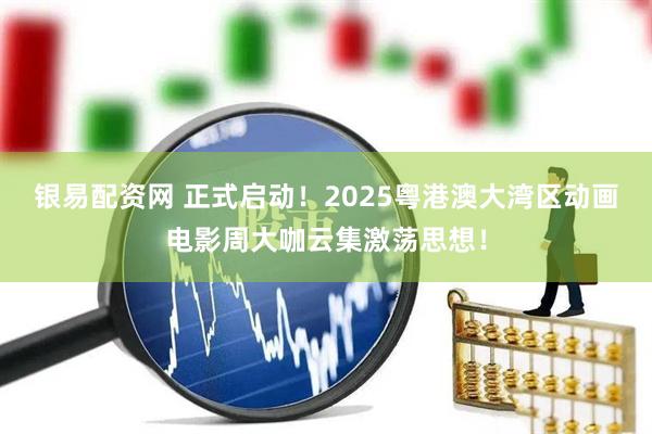 银易配资网 正式启动！2025粤港澳大湾区动画电影周大咖云集激荡思想！