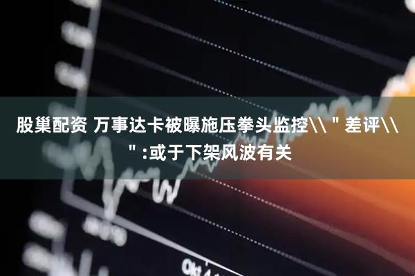 股巢配资 万事达卡被曝施压拳头监控\＂差评\＂:或于下架风波有关