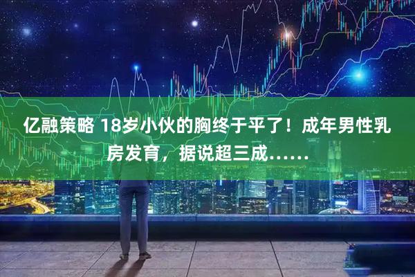 亿融策略 18岁小伙的胸终于平了！成年男性乳房发育，据说超三成……