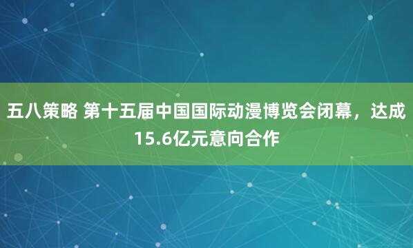 五八策略 第十五届中国国际动漫博览会闭幕，达成15.6亿元意向合作