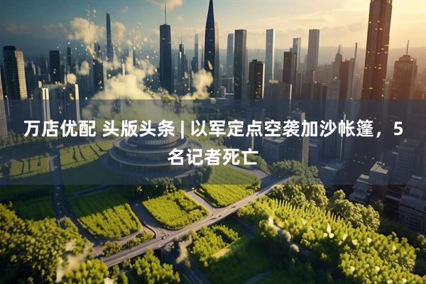 万店优配 头版头条 | 以军定点空袭加沙帐篷，5名记者死亡