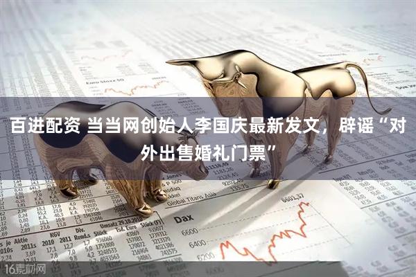 百进配资 当当网创始人李国庆最新发文，辟谣“对外出售婚礼门票”