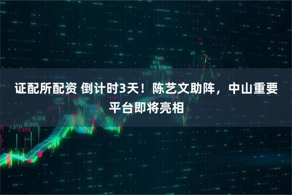 证配所配资 倒计时3天！陈艺文助阵，中山重要平台即将亮相