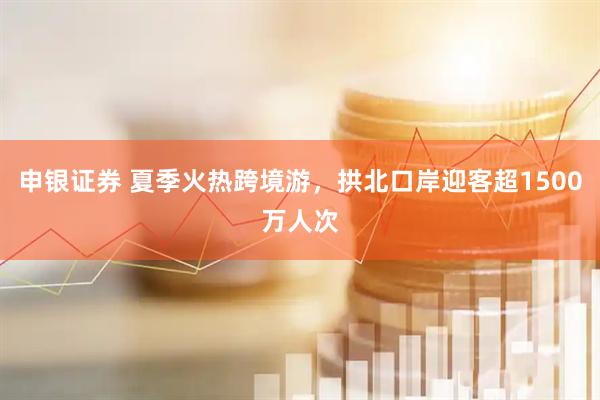 申银证券 夏季火热跨境游，拱北口岸迎客超1500万人次