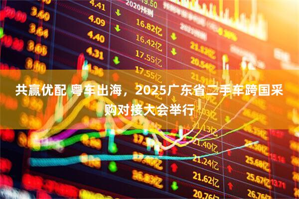 共赢优配 粤车出海，2025广东省二手车跨国采购对接大会举行