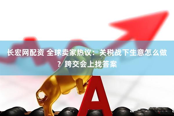 长宏网配资 全球卖家热议：关税战下生意怎么做？跨交会上找答案