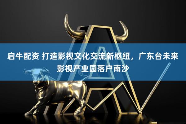 启牛配资 打造影视文化交流新枢纽，广东台未来影视产业园落户南沙
