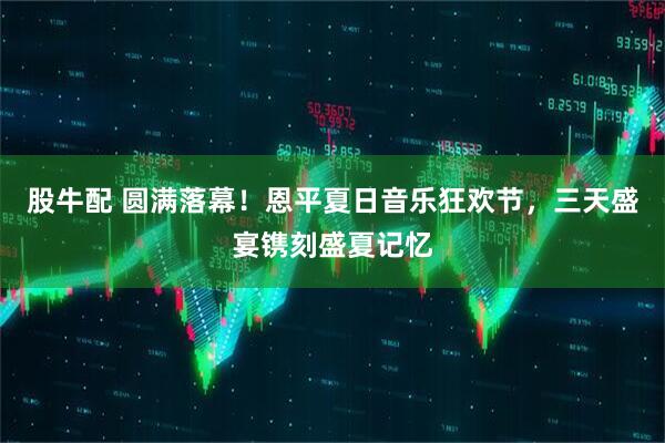 股牛配 圆满落幕！恩平夏日音乐狂欢节，三天盛宴镌刻盛夏记忆