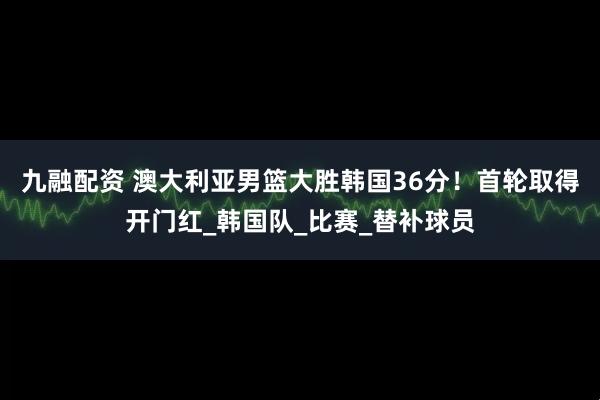 九融配资 澳大利亚男篮大胜韩国36分！首轮取得开门红_韩国队_比赛_替补球员