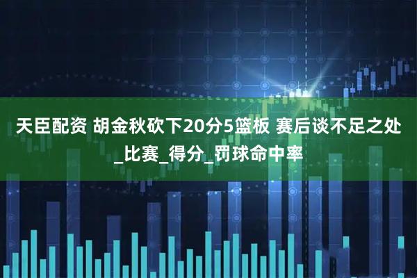 天臣配资 胡金秋砍下20分5篮板 赛后谈不足之处_比赛_得分_罚球命中率