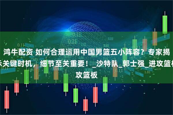 鸿牛配资 如何合理运用中国男篮五小阵容？专家揭示关键时机，细节至关重要！_沙特队_郭士强_进攻篮板