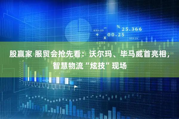 股赢家 服贸会抢先看：沃尔玛、毕马威首亮相，智慧物流“炫技”现场