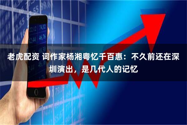 老虎配资 词作家杨湘粤忆千百惠：不久前还在深圳演出，是几代人的记忆