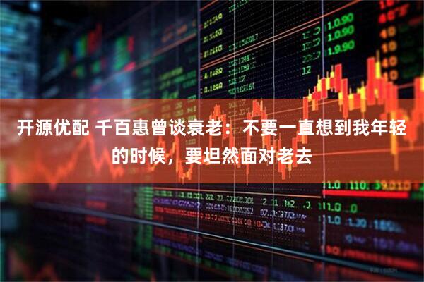 开源优配 千百惠曾谈衰老：不要一直想到我年轻的时候，要坦然面对老去