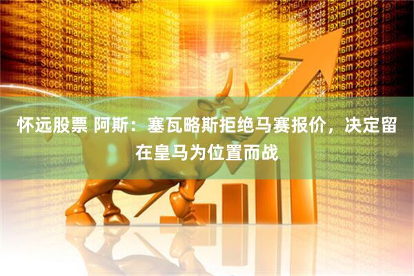 怀远股票 阿斯：塞瓦略斯拒绝马赛报价，决定留在皇马为位置而战