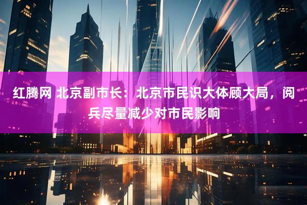 红腾网 北京副市长：北京市民识大体顾大局，阅兵尽量减少对市民影响