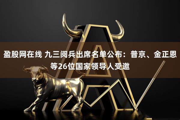 盈股网在线 九三阅兵出席名单公布：普京、金正恩等26位国家领导人受邀