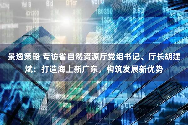 景逸策略 专访省自然资源厅党组书记、厅长胡建斌：打造海上新广东，构筑发展新优势