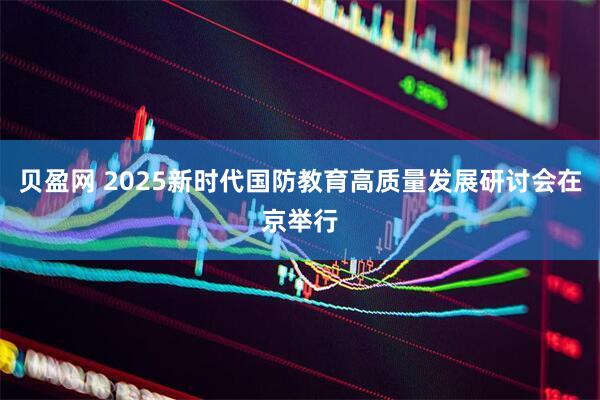 贝盈网 2025新时代国防教育高质量发展研讨会在京举行