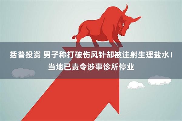 括普投资 男子称打破伤风针却被注射生理盐水！当地已责令涉事诊所停业