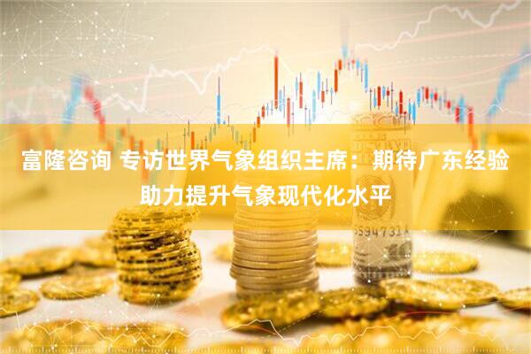富隆咨询 专访世界气象组织主席：期待广东经验助力提升气象现代化水平