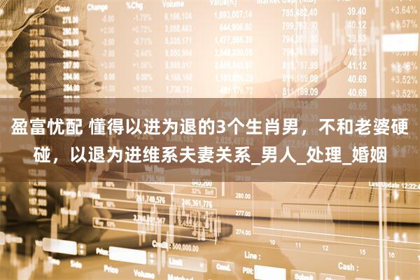 盈富忧配 懂得以进为退的3个生肖男，不和老婆硬碰，以退为进维系夫妻关系_男人_处理_婚姻