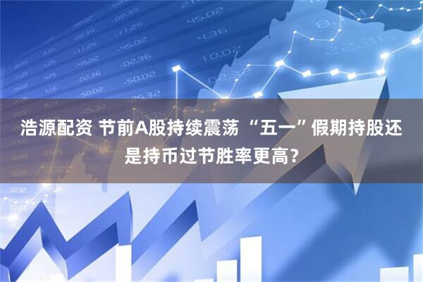 浩源配资 节前A股持续震荡 “五一”假期持股还是持币过节胜率更高？