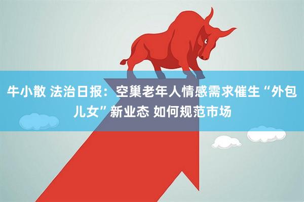 牛小散 法治日报：空巢老年人情感需求催生“外包儿女”新业态 如何规范市场