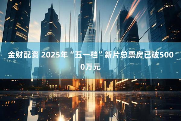 金财配资 2025年“五一档”新片总票房已破5000万元