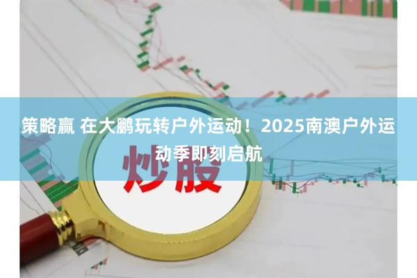 策略赢 在大鹏玩转户外运动!2025南澳户外运动季即刻启航