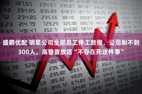 盛鹏优配 明星公司全部员工停工放假,公司剩不到300人,高管曾放话“不存在死这件事”