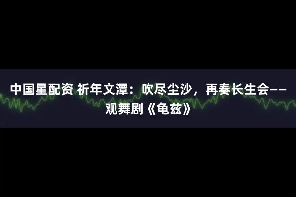 中国星配资 祈年文潭:吹尽尘沙,再奏长生会——观舞剧《龟兹》