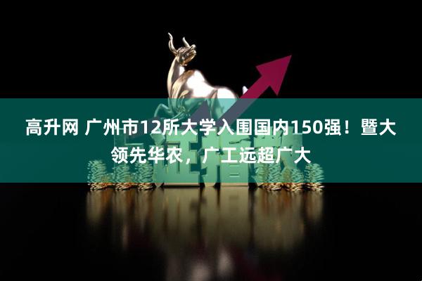 高升网 广州市12所大学入围国内150强！暨大领先华农，广工远超广大