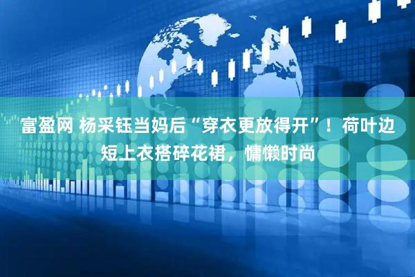 富盈网 杨采钰当妈后“穿衣更放得开”!荷叶边短上衣搭碎花裙,慵懒时尚