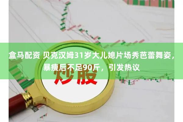 盒马配资 贝克汉姆31岁大儿媳片场秀芭蕾舞姿，暴瘦后不足90斤，引发热议